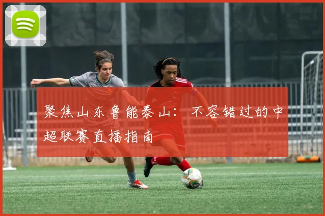 聚焦山东鲁能泰山：不容错过的中超联赛直播指南