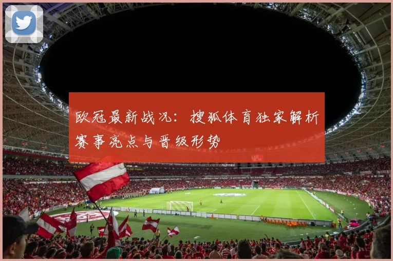 欧冠最新战况：搜狐体育独家解析赛事亮点与晋级形势