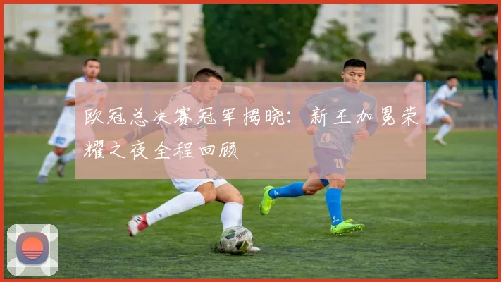 欧冠总决赛冠军揭晓：新王加冕荣耀之夜全程回顾