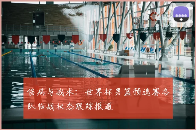 伤病与战术：世界杯男篮预选赛各队临战状态跟踪报道