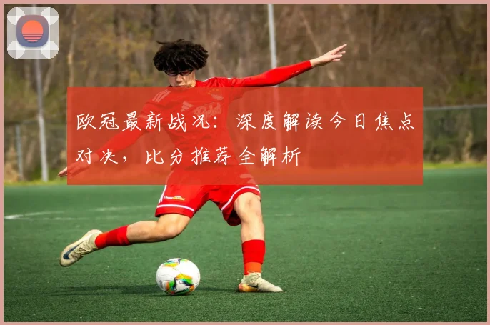 欧冠最新战况：深度解读今日焦点对决，比分推荐全解析