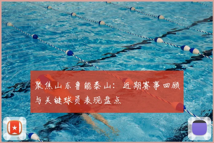 聚焦山东鲁能泰山：近期赛事回顾与关键球员表现盘点