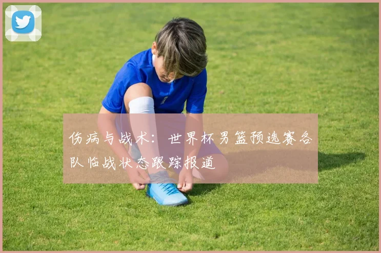 伤病与战术：世界杯男篮预选赛各队临战状态跟踪报道