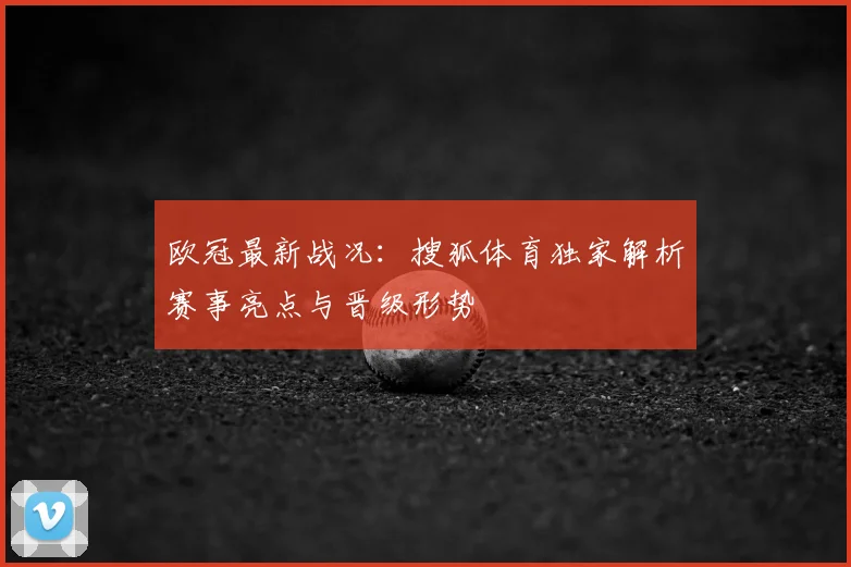 欧冠最新战况：搜狐体育独家解析赛事亮点与晋级形势