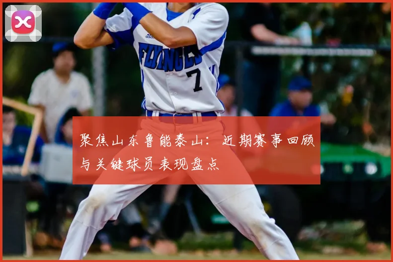 聚焦山东鲁能泰山：近期赛事回顾与关键球员表现盘点