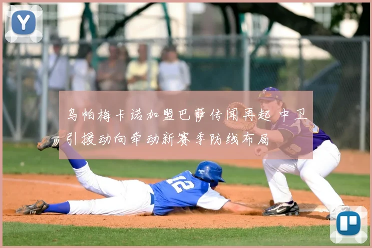 乌帕梅卡诺加盟巴萨传闻再起 中卫引援动向牵动新赛季防线布局