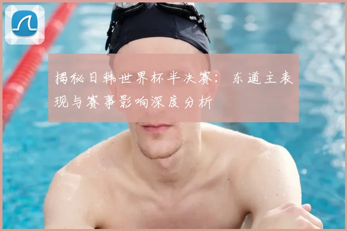 揭秘日韩世界杯半决赛：东道主表现与赛事影响深度分析