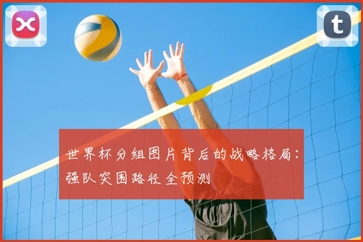 世界杯分组图片背后的战略格局：强队突围路径全预测