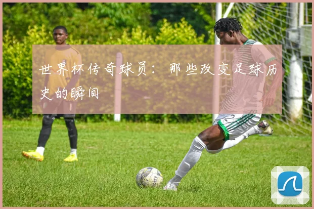 世界杯传奇球员：那些改变足球历史的瞬间