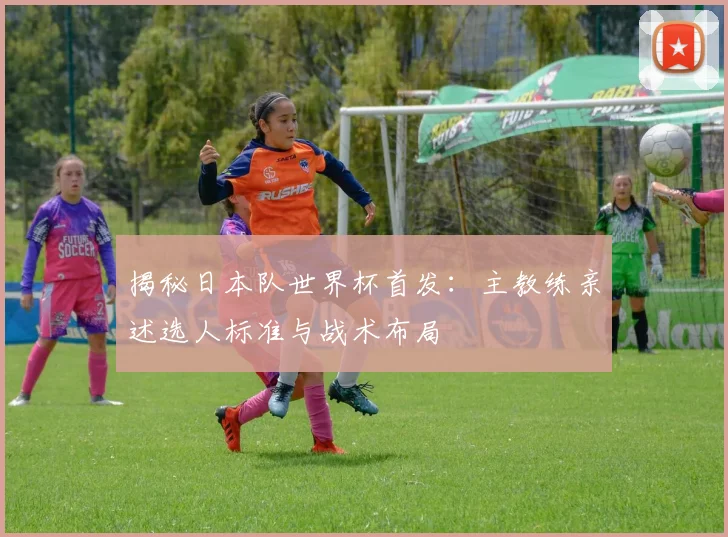 揭秘日本队世界杯首发：主教练亲述选人标准与战术布局