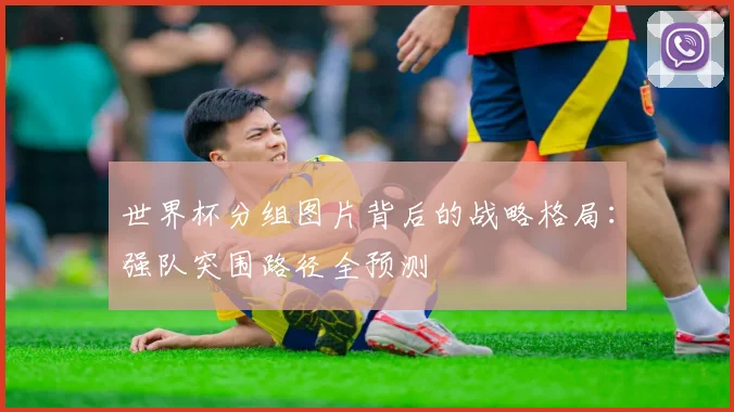 世界杯分组图片背后的战略格局：强队突围路径全预测