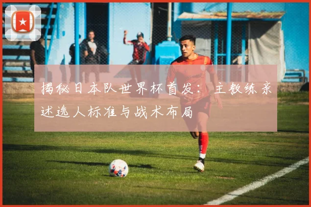 揭秘日本队世界杯首发：主教练亲述选人标准与战术布局