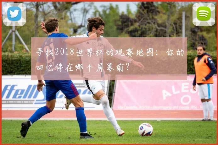 寻找2018世界杯的观赛地图：你的回忆停在哪个屏幕前？