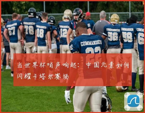 当世界杯哨声响起：中国元素如何闪耀卡塔尔赛场